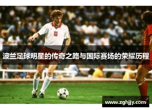 波兰足球明星的传奇之路与国际赛场的荣耀历程
