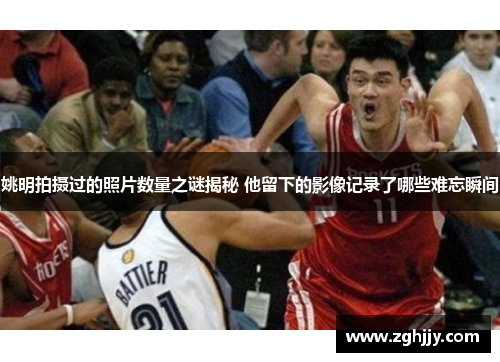 姚明拍摄过的照片数量之谜揭秘 他留下的影像记录了哪些难忘瞬间