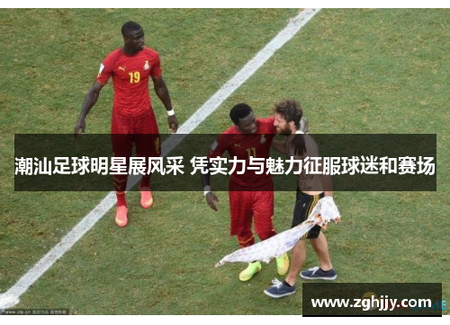 潮汕足球明星展风采 凭实力与魅力征服球迷和赛场