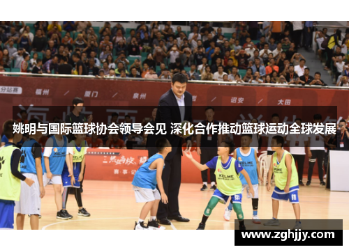 姚明与国际篮球协会领导会见 深化合作推动篮球运动全球发展