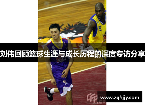 刘伟回顾篮球生涯与成长历程的深度专访分享