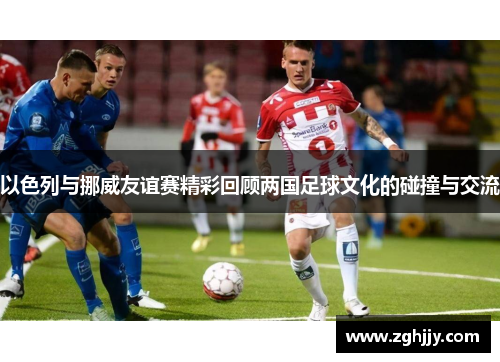 以色列与挪威友谊赛精彩回顾两国足球文化的碰撞与交流